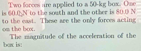 Two forces are applied to a 50-kg box. One 
is 60.0 N to the south and the other is 80.0 N
to the east. These are the only forces acting 
on the box. 
The magnitude of the acceleration of the 
box is: