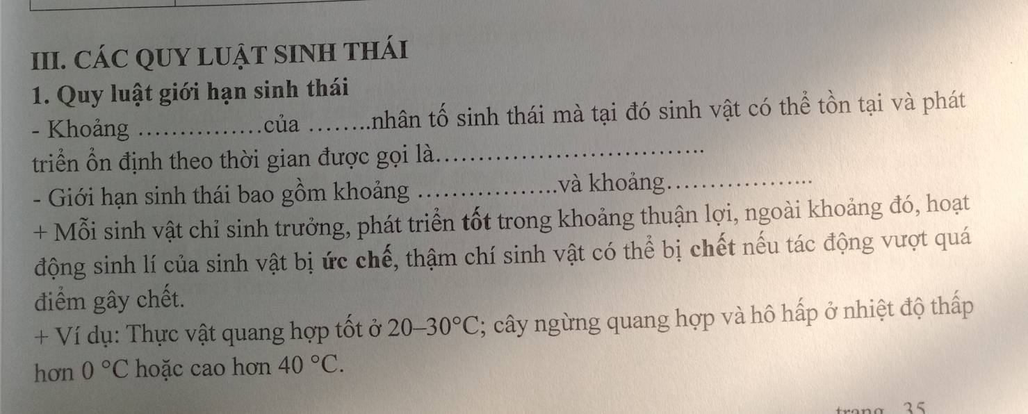 CÁC QUY LUẠT SINH THÁI 
1. Quy luật giới hạn sinh thái 
_ 
- Khoảng_ .của_ nhân tố sinh thái mà tại đó sinh vật có thể tồn tại và phát 
triển ổn định theo thời gian được gọi là. 
- Giới hạn sinh thái bao gồm khoảng_ và khoảng._ 
+ Mỗi sinh vật chỉ sinh trưởng, phát triển tốt trong khoảng thuận lợi, ngoài khoảng đó, hoạt 
động sinh lí của sinh vật bị ức chế, thậm chí sinh vật có thể bị chết nếu tác động vượt quá 
điểm gây chết. 
+ Ví dụ: Thực vật quang hợp tốt ở 20-30°C; cây ngừng quang hợp và hô hấp ở nhiệt độ thấp 
hơn 0°C hoặc cao hơn 40°C. 
σ 3 5