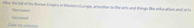 After the fall of the Roman Empire in Western Europe, attention to the arts and things like education and arts
Decreased
Increased
Clear my selection