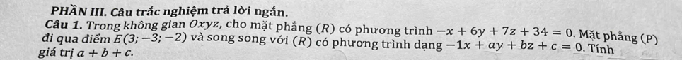 PHÄN III. Câu trắc nghiệm trả lời ngắn. 
Câu 1. Trong không gian Oxyz, cho mặt phẳng (R) có phương trình -x+6y+7z+34=0. Mặt phẳng (P) 
đi qua điểm E(3;-3;-2) và song song với (R) có phương trình dạng -1x+ay+bz+c=0. Tính 
giá trị a+b+c.