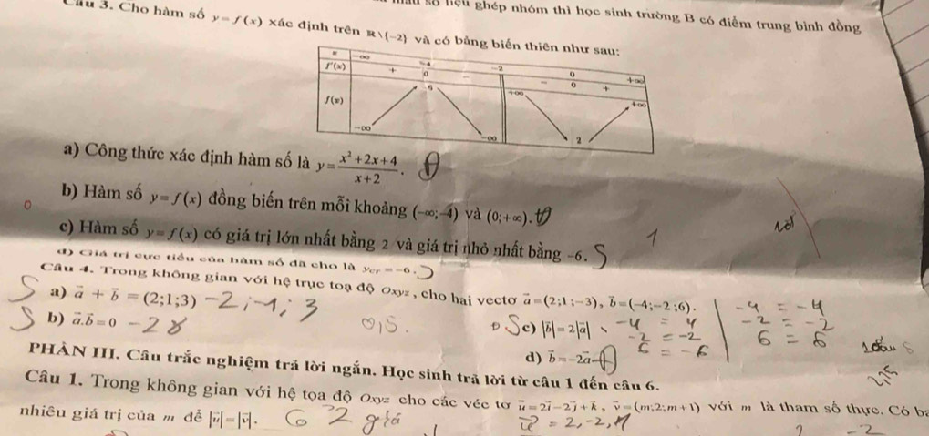 Su số hiệu ghép nhóm thì học sinh trường B có điểm trung bình đồng
Chu 3. Cho hàm A y=f(x) xác định trên R∪ (-2) và có
a) Công thức xác định hàm số là y= (x^2+2x+4)/x+2 .
b) Hàm số y=f(x) đồng biến trên mỗi khoảng (-∈fty ;-4) và (0;+∈fty ).
c) Hàm số y=f(x) có giá trị lớn nhất bằng 2 và giá trị nhỏ nhất bằng -6.
đ) Giá trị cực tiểu của hàm số đã cho là y_cr=-6.
Câu 4. Trong không gian với hệ trục toạ độ Oxyz , cho hai vectơ vector a=(2;1;-3),vector b=(-4;-2;6).
a) vector a+vector b=(2;1;3)
b) vector a.vector b=0
d) vector b=-2vector c
PHÀN III. Câu trắc nghiệm trả lời ngắn. Học sinh trã lời từ câu 1 đến câu 6.
Câu 1. Trong không gian với hệ tọa độ Oxyz cho các véc tơ vector u=2vector i-2vector j+vector k,vector v=(m,2;m+1) với m là tham số thực. Có ba
nhiêu giá trị của m đề |vector u|=|vector v|.