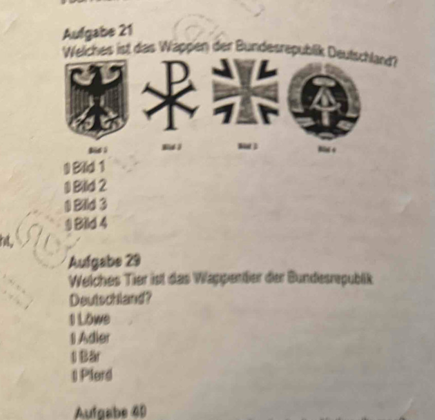 Aufgabe 21
Weliches ist das Wappen der Bundesrepublik Deutschland?
0 B
1 Blld 2
1 Bild 3
9 Bild 4
ht.
Aufgabe 29
Welches Tier ist das Wappendier der Bundesrepublik
Deutschland?
1 Löwe
I Adier
1 Bär
| Plerd
Aufgabe 40