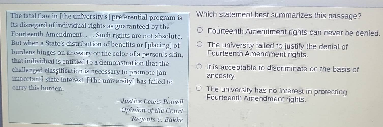 The fatal flaw in [the university’s] preferential program is Which statement best summarizes this passage?
its disregard of individual rights as guaranteed by the
Fourteenth Amendment rights can never be denied.
Fourteenth Amendment. . . . Such rights are not absolute.
But when a State’s distribution of benefits or [placing] of The university failed to justify the denial of
burdens hinges on ancestry or the color of a person's skin, Fourteenth Amendment rights.
that individual is entitled to a demonstration that the
It is acceptable to discriminate on the basis of
challenged classification is necessary to promote [an
ancestry.
important] state interest. [The university] has failed to
carry this burden.
The university has no interest in protecting
-Justice Lewis Powell
Fourteenth Amendment rights.
Opinion of the Court
Regents v. Bakke