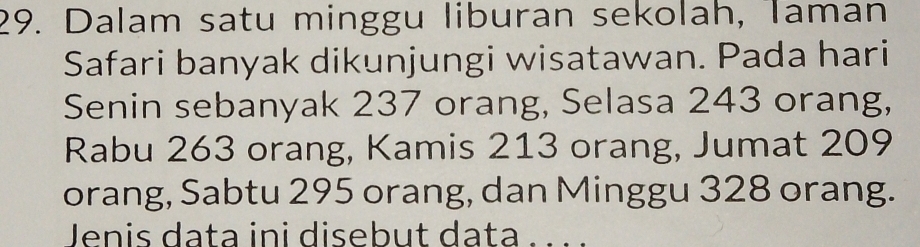 Dalam satu minggu liburan sekolah, Taman 
Safari banyak dikunjungi wisatawan. Pada hari 
Senin sebanyak 237 orang, Selasa 243 orang, 
Rabu 263 orang, Kamis 213 orang, Jumat 209
orang, Sabtu 295 orang, dan Minggu 328 orang. 
Jenis data ini disebut data सल