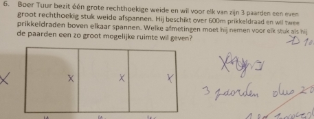 Boer Tuur bezit één grote rechthoekige weide en wil voor elk van zijn 3 paarden een even 
groot rechthoekig stuk weide afspannen. Hij beschikt over 600m prikkeldraad en wil twee 
prikkeldraden boven elkaar spannen. Welke afmetingen moet hij nemen voor elk stuk als hij 
de paarden een zo groot mogelijke ruimte wil geven?