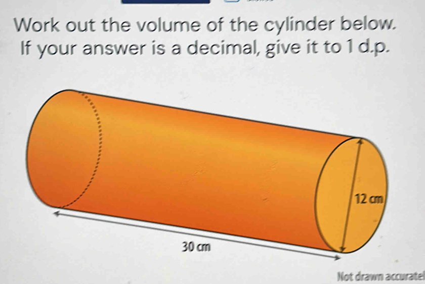 Work out the volume of the cylinder below. 
If your answer is a decimal, give it to 1 d.p. 
Not drawn accuratel