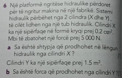 Një platformë ngritëse hidraulike përdoret 
për të ngritur makina në një fabrikë. Sistemi 
hidraulik përbëhet nga 2 cilindra (X dhe Y) , 
të cilët lidhen nga një tub hidraulik. Cilindri X
ka një sipërfaqe në formë kryqi prej 0.2cm^2. 
Mbi të zbatohet një forcë prej 5 000 N. 
a Sa është shtypja që prodhohet në lëngun 
hidraulik nga cilindri X ? 
Cilindri Y ka një sipërfaqe prej 1.5m^2. 
Sa është forca që prodhohet nga cilindri Y ?