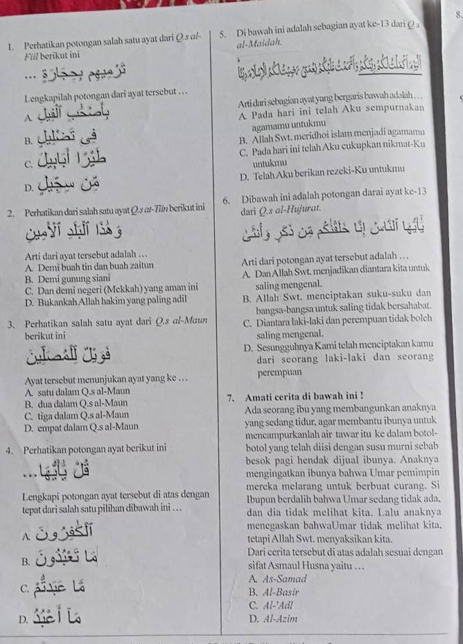 Perhatikan potongan salah satu ayat dari Q.s al- 5. Di bawah ini adalah sebagian ayat kc-13 dariρs
al-Maidah.
Fill berikut ini
,.
Lengkapilah potongan dari ayat tersebut …  .
Arti dari sebagian ayat yang bergaris bawah adalah . ..
A
A Pada hari ini telah Aku sempurnakan
agamamu untukmu
B.
B. Allah Swt. meridhoi islam menjadi agamamu
C. C. Pada hari ini telah Aku cukupkan nikmat-Ku
untukmu
D. D. Telah Aku berikan rezeki-Ku untukmu
2. Perhatikan dari salah satu ayat Q.s at-Tiin berikut ini 6. Dibawah ini adalah potongan darai ayat ke-13
dari Q.s al-Hujurat.
Arti dari ayat tersebut adalah …
A. Demi buah tin dan buah zaitun Arti dari potongan ayat tersebut adalah … .
B. Demi gunung siani A. Dan Allah Swt. menjadikan diantara kita untuk
C. Dan demi negeri (Mekkah) yang aman ini saling mengenal.
D. Bukankah Allah hakim yang paling adil B. Allah Swt. menciptakan suku-suku dan
bangsa-bangsa untuk saling tidak bersahabat.
3. Perhatikan salah satu ayat dari Q.s al-Maun C. Diantara laki-laki dan perempuan tidak bolch
berikut ini saling mengenal.
D. Sesungguhnya Kami telah menciptakan kamu
dari seorang laki-laki dan scorang
Ayat tersebut menunjukan ayat yang ke … . perempuan
A. satu dalam Q.s al-Maun
B. dua dalam Q.s al-Maun 7. Amati cerita di bawah ini !
C. tiga dalam Q.s al-Maun Ada seorang ibu yang membangunkan anaknya
D. empat dalam Q.s al-Maun yang sedang tidur, agar membantu ibunya untuk
mencampurkanlah air tawar itu ke dalam botol-
4. Perhatikan potongan ayat berikut ini botol yang telah diisi dengan susu murni sebab
besok pagi hendak dijual ibunya. Anaknya
mengingatkan ibunya bahwa Umar pemimpin
mereka melarang untuk berbuat curang. Si
Lengkapi potongan ayat tersebut di atas dengan Ibupun berdalih bahwa Umar sedang tidak ada.
tepat dari salah satu pilihan dibawah ini . . . dan dia tidak melihat kita. Lalu anaknya
menegaskan bahwaUmar tidak melihat kita.
A.
tetapi Allah Swt. menyaksikan kita.
Dari cerita tersebut di atas adalah sesuai dengan
B. sifat Asmaul Husna yaitu …
A. As-Samad
C.
B. Al-Basir
C. Al-'Adl
D. D. Al-Azim