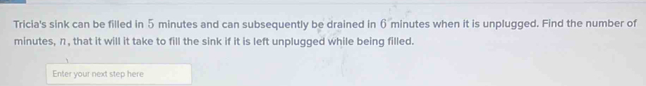 Tricia's sink can be filled in 5 minutes and can subsequently be drained in 6 minutes when it is unplugged. Find the number of
minutes, n, that it will it take to fill the sink if it is left unplugged while being filled. 
Enter your next step here