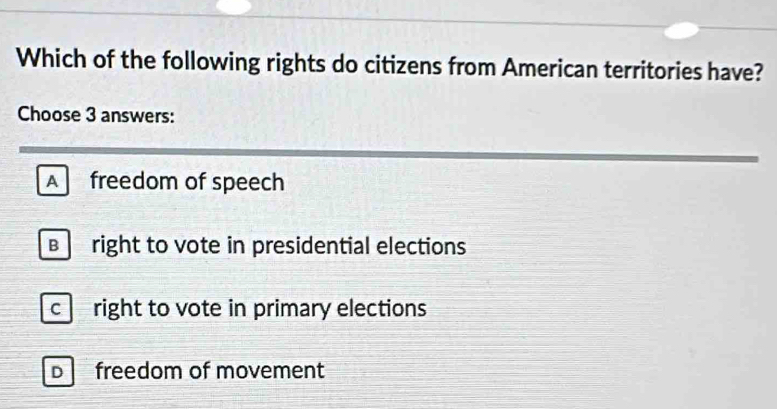 Which of the following rights do citizens from American territories have?
Choose 3 answers:
Afreedom of speech
B right to vote in presidential elections
c right to vote in primary elections
D freedom of movement