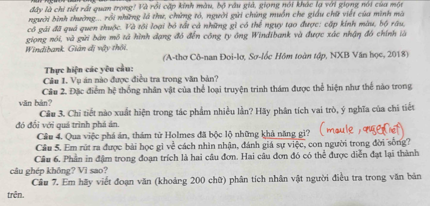 đây là chi tiết rất quan trọng! Và rồi cặp kính màu, bộ râu giả, giọng nói khác lạ với giọng nói của một
người bình thường... rồi những lá thư, chứng tỏ, người gửi chúng muốn che giấu chữ viết của mình mà
cô gải đã quả quen thuộc. Và tôi loại bỏ tất cả những gì có thể ngụy tạo được: cặp kính màu, bộ râu,
giọng nói, và gửi bản mô tả hình dạng đó đến công ty ông Windibank và được xác nhận đó chính là
Windibank. Giản dị vậy thôi.
(A-thơ Cô-nan Đoi-lơ, Sơ-lốc Hôm toàn tập, NXB Văn học, 2018)
Thực hiện các yêu cầu:
Câu I. Vụ án nào được điều tra trong văn bản?
Câu 2. Đặc điểm hệ thống nhân vật của thể loại truyện trinh thám được thể hiện như thế nào trong
văn bản?
Câu 3. Chi tiết nào xuất hiện trong tác phẩm nhiều lần? Hãy phân tích vai trò, ý nghĩa của chi tiết
đó đối với quá trình phá án.
Câu 4. Qua việc phá án, thám từ Holmes đã bộc lộ những khả năng gì?
Câu 5. Em rút ra được bài học gì về cách nhìn nhận, đánh giá sự việc, con người trong đời sống?
Câu 6. Phần in đậm trong đoạn trích là hai câu đơn. Hai câu đơn đó có thể được diễn đạt lại thành
câu ghép không? Vì sao?
Câu 7. Em hãy viết đoạn văn (khoảng 200 chữ) phân tích nhân vật người điều tra trong văn bản
trên.