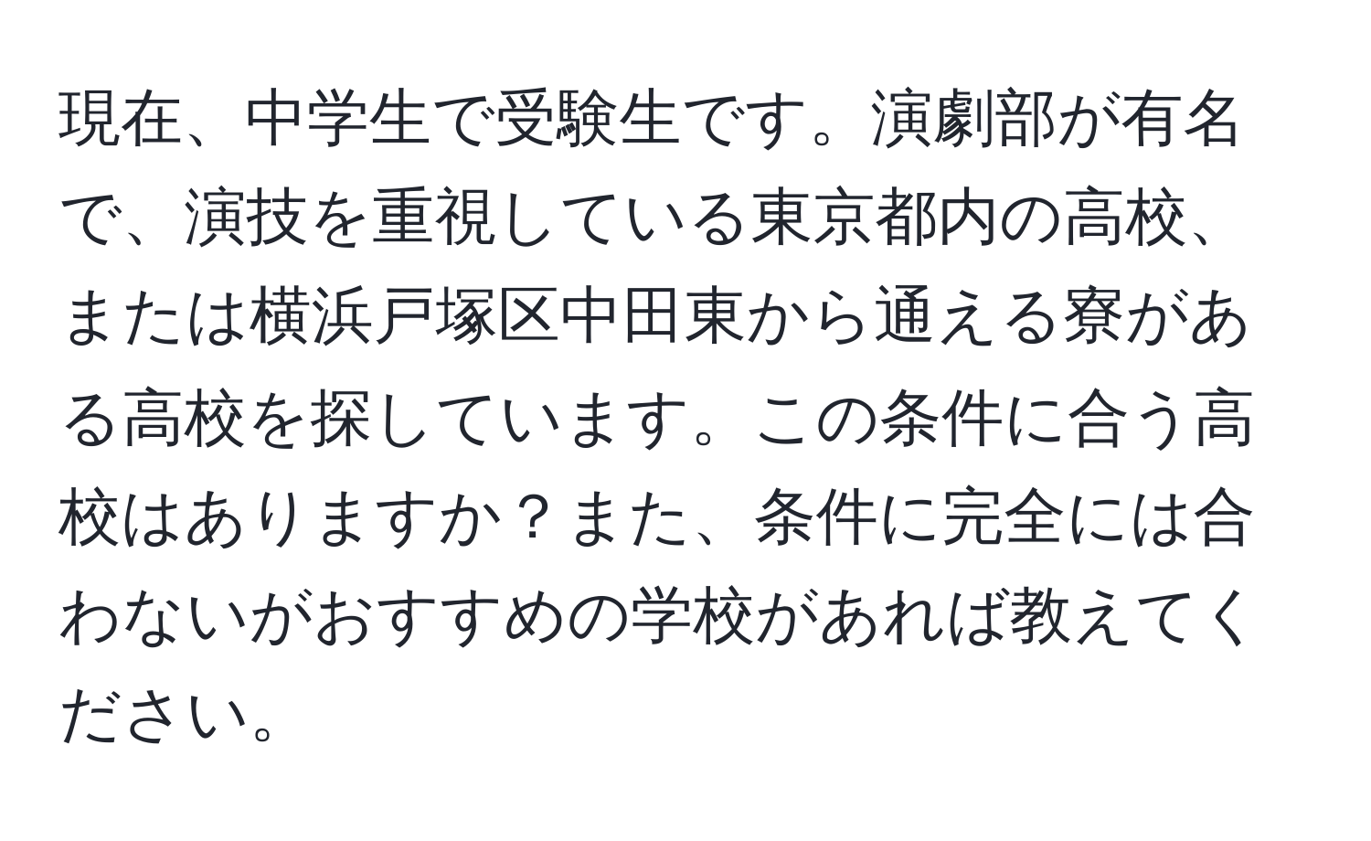 現在、中学生で受験生です。演劇部が有名で、演技を重視している東京都内の高校、または横浜戸塚区中田東から通える寮がある高校を探しています。この条件に合う高校はありますか？また、条件に完全には合わないがおすすめの学校があれば教えてください。