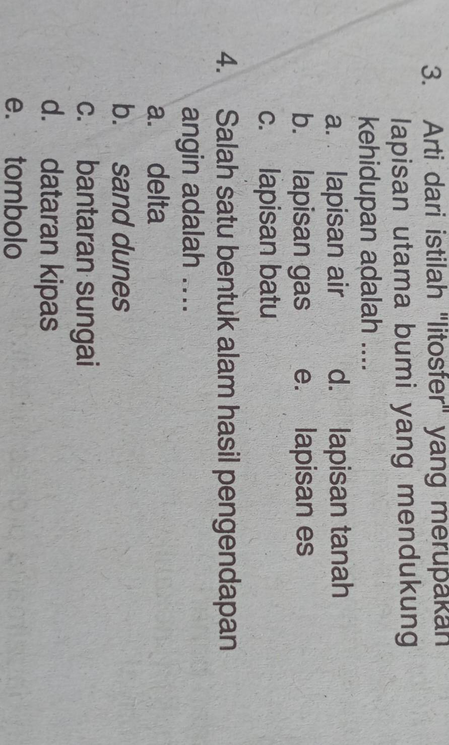 Arti dari istilah "litosfer" yang merupakan
lapisan utama bumi yang mendukung
kehidupan adalah ....
a. lapisan air d. lapisan tanah
b. lapisan gas e. lapisan es
c. lapisan batu
4. Salah satu bentuk alam hasil pengendapan
angin adalah ....
a. delta
b. sand dunes
c. bantaran sungai
d. dataran kipas
e. tombolo