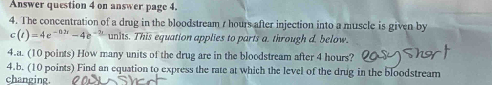 Answer question 4 on answer page 4. 
4. The concentration of a drug in the bloodstream / hours after injection into a muscle is given by
c(t)=4e^(-0.2t)-4e^(-2t) units. This equation applies to parts a. through d. below. 
4.a. (10 points) How many units of the drug are in the bloodstream after 4 hours? 
4.b. (10 points) Find an equation to express the rate at which the level of the drug in the bloodstream 
changing.