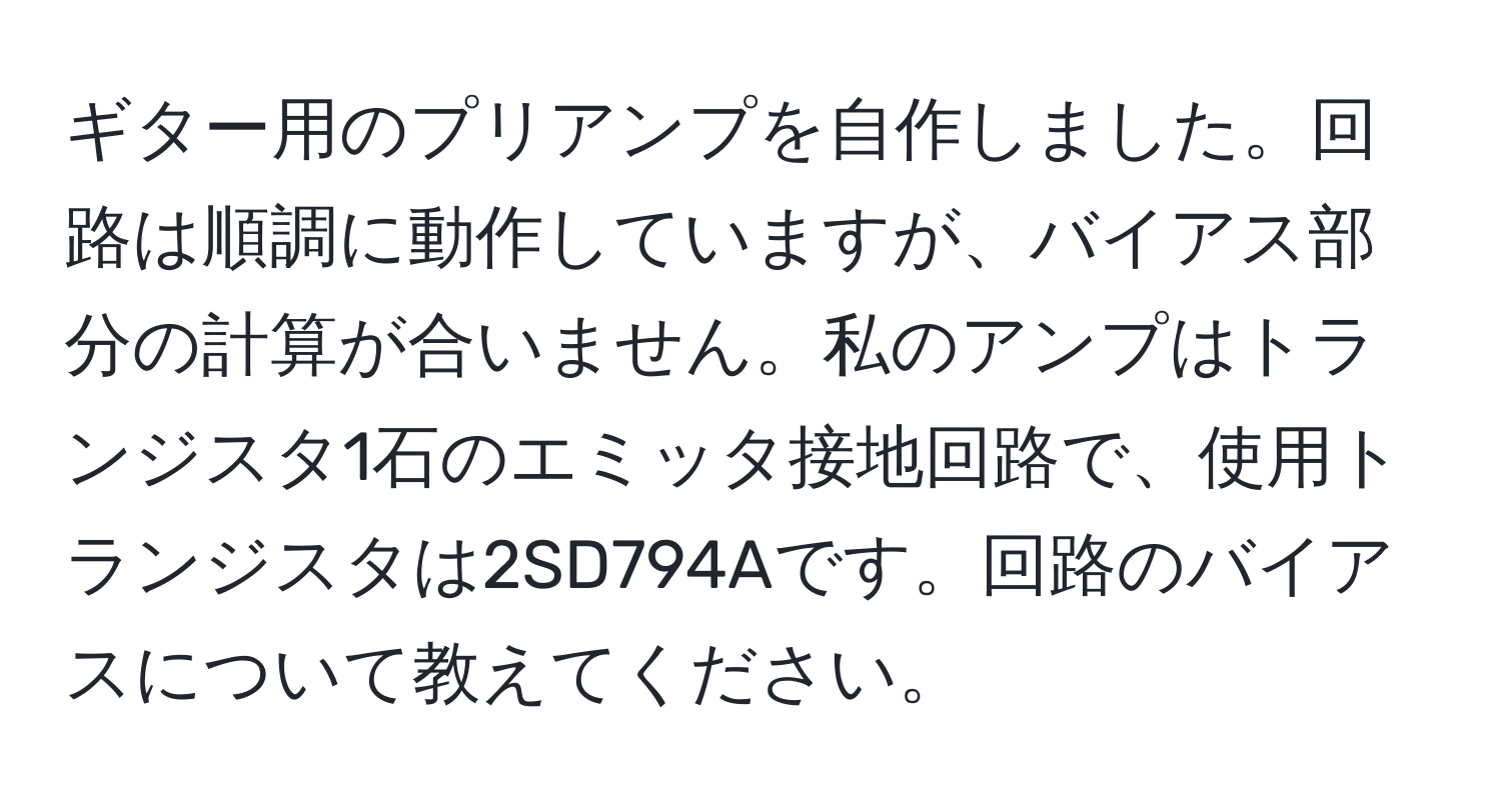 ギター用のプリアンプを自作しました。回路は順調に動作していますが、バイアス部分の計算が合いません。私のアンプはトランジスタ1石のエミッタ接地回路で、使用トランジスタは2SD794Aです。回路のバイアスについて教えてください。