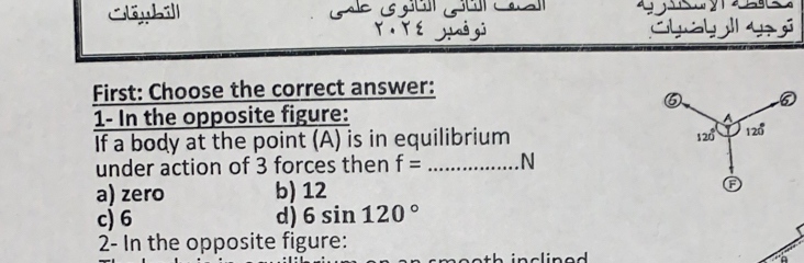 Cléybill C 
r . r é yiaò gj hal y 
First: Choose the correct answer:
⑤ ⑤
1- In the opposite figure:
A
120°
If a body at the point (A) is in equilibrium 120°
under action of 3 forces then f= _N
a) zero b) 12 G
c) 6 d) 6sin 120°
2- In the opposite figure: