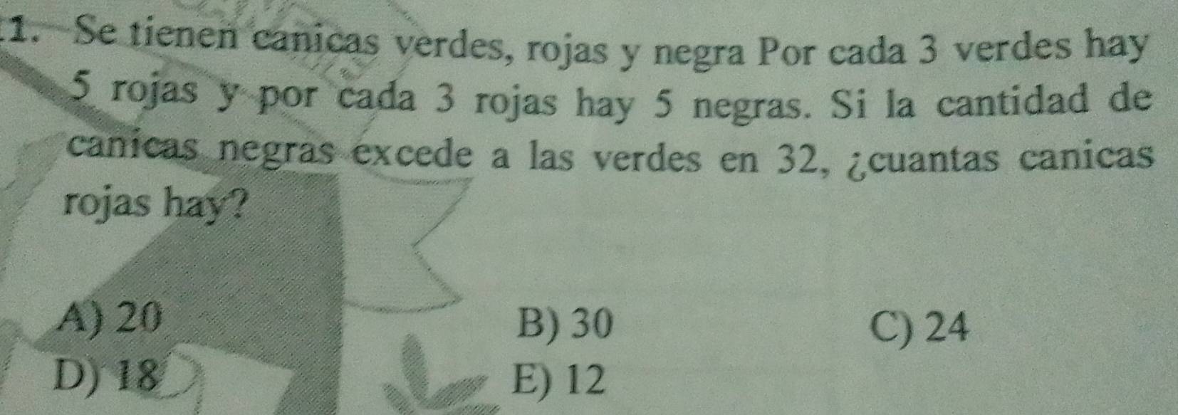 Se tienen canicas verdes, rojas y negra Por cada 3 verdes hay
5 rojas y por cada 3 rojas hay 5 negras. Si la cantidad de
canicas negras excede a las verdes en 32, ¿cuantas canicas
rojas hay?
A) 20 B) 30 C) 24
D) 18 E) 12