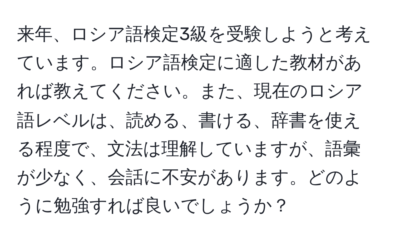 来年、ロシア語検定3級を受験しようと考えています。ロシア語検定に適した教材があれば教えてください。また、現在のロシア語レベルは、読める、書ける、辞書を使える程度で、文法は理解していますが、語彙が少なく、会話に不安があります。どのように勉強すれば良いでしょうか？