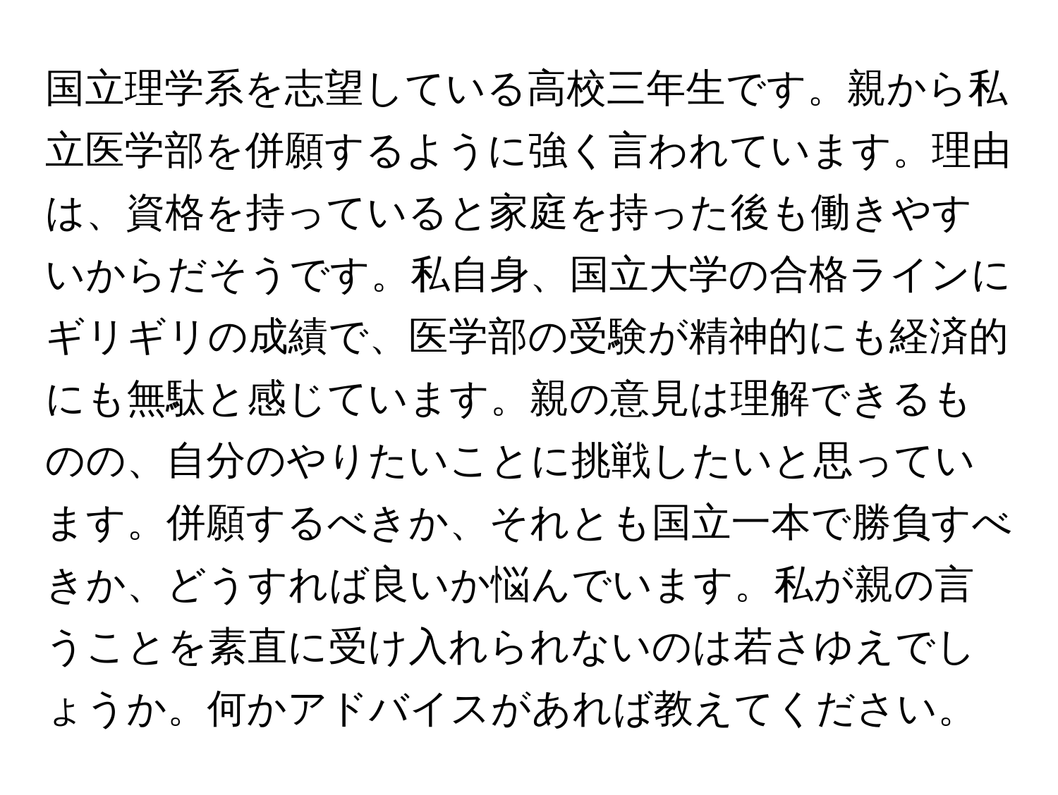 国立理学系を志望している高校三年生です。親から私立医学部を併願するように強く言われています。理由は、資格を持っていると家庭を持った後も働きやすいからだそうです。私自身、国立大学の合格ラインにギリギリの成績で、医学部の受験が精神的にも経済的にも無駄と感じています。親の意見は理解できるものの、自分のやりたいことに挑戦したいと思っています。併願するべきか、それとも国立一本で勝負すべきか、どうすれば良いか悩んでいます。私が親の言うことを素直に受け入れられないのは若さゆえでしょうか。何かアドバイスがあれば教えてください。