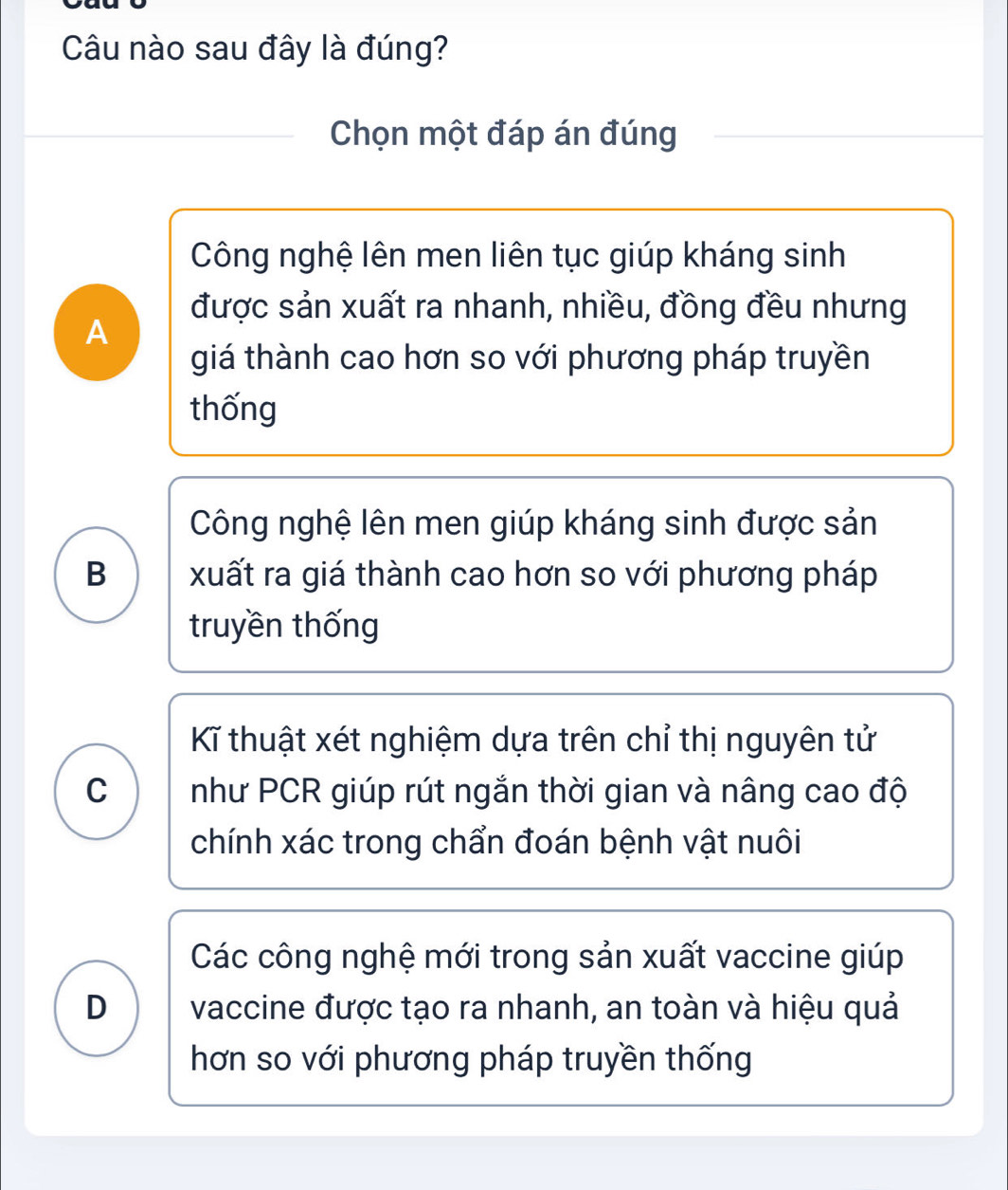 Câu nào sau đây là đúng?
Chọn một đáp án đúng
Công nghệ lên men liên tục giúp kháng sinh
được sản xuất ra nhanh, nhiều, đồng đều nhưng
A
giá thành cao hơn so với phương pháp truyền
thống
Công nghệ lên men giúp kháng sinh được sản
B xuất ra giá thành cao hơn so với phương pháp
truyền thống
Kĩ thuật xét nghiệm dựa trên chỉ thị nguyên tử
C như PCR giúp rút ngắn thời gian và nâng cao độ
chính xác trong chẩn đoán bệnh vật nuôi
Các công nghệ mới trong sản xuất vaccine giúp
D vaccine được tạo ra nhanh, an toàn và hiệu quả
hơn so với phương pháp truyền thống