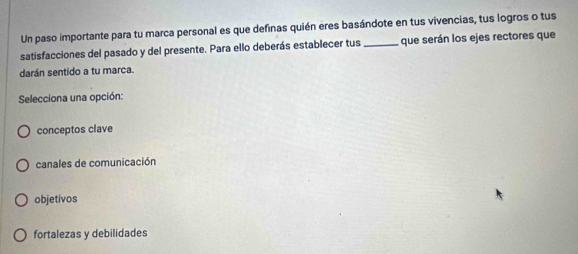 Un paso importante para tu marca personal es que definas quién eres basándote en tus vivencias, tus logros o tus
satisfacciones del pasado y del presente. Para ello deberás establecer tus _que serán los ejes rectores que
darán sentido a tu marca.
Selecciona una opción:
conceptos clave
canales de comunicación
objetivos
fortalezas y debilidades