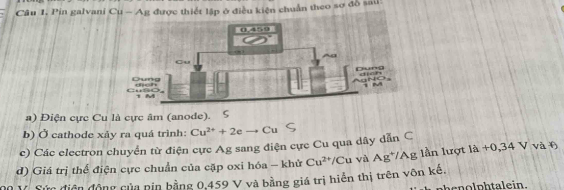 Pin galvaniiều kiện chuẩn theo sơ đồ sau: 
a) Điện cực Cu là cực âm (anode). S 
b) Ở cathode xảy ra quá trình: Cu^(2+)+2e Cu 
c) Các electron chuyển từ điện cực Ag sang điện cực Cu qua dây dẫn C
d) Giá trị thế điện cực chuẩn của cặp oxi hóa - khử Cu^(2+)/C Cu và Ag^(+/) A g lần lượt 1a+0,34 V và θ
Vô Sứa điện động của pin bằng 0.459 V và bằng giá trị hiển thị trên vôn kế. 
henolphtalein.