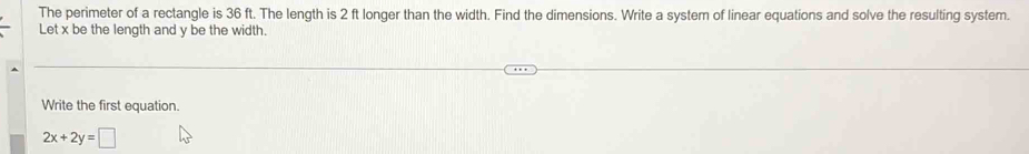 The perimeter of a rectangle is 36 ft. The length is 2 ft longer than the width. Find the dimensions. Write a system of linear equations and solve the resulting system. 
Let x be the length and y be the width. 
Write the first equation.
2x+2y=□