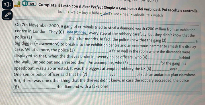 owhed? ?) 
8 12 Completa il testo con il Past Perfect Simple o Continuous dei verbi dati. Poi ascolta e controlla. 
build • wait • buy • hide • plan • see • hear • substitute • watch 
On 7th November 2000, a gang of criminals tried to steal a diamond worth £200 million from an exhibition 
centre in London. They (O) ___had planned__ every step of the robbery carefully, but they didn’t know that the 
police (1)_ them for months. In fact, the police knew that the gang (2) _a 
big digger (= escavatore) to break into the exhibition centre and an enormous hammer to smash the display 
case. What’s more, the police (3) _a false wall in the room where the diamonds were 
displayed so that, when the thieves broke in, twenty police officers, who (4) _behind 
the wall, jumped out and arrested them. An accomplice, who (5) _for the gang in a 
speedboat, was also arrested. It was the biggest attempted robbery the UK (6) _ever_ . 
One senior police officer said that he (7) _never _of such an audacious plan elsewhere. 
But, there was one other thing that the thieves didn’t know: in case the robbery succeeded, the police 
(8) _the diamond with a fake one! 
_