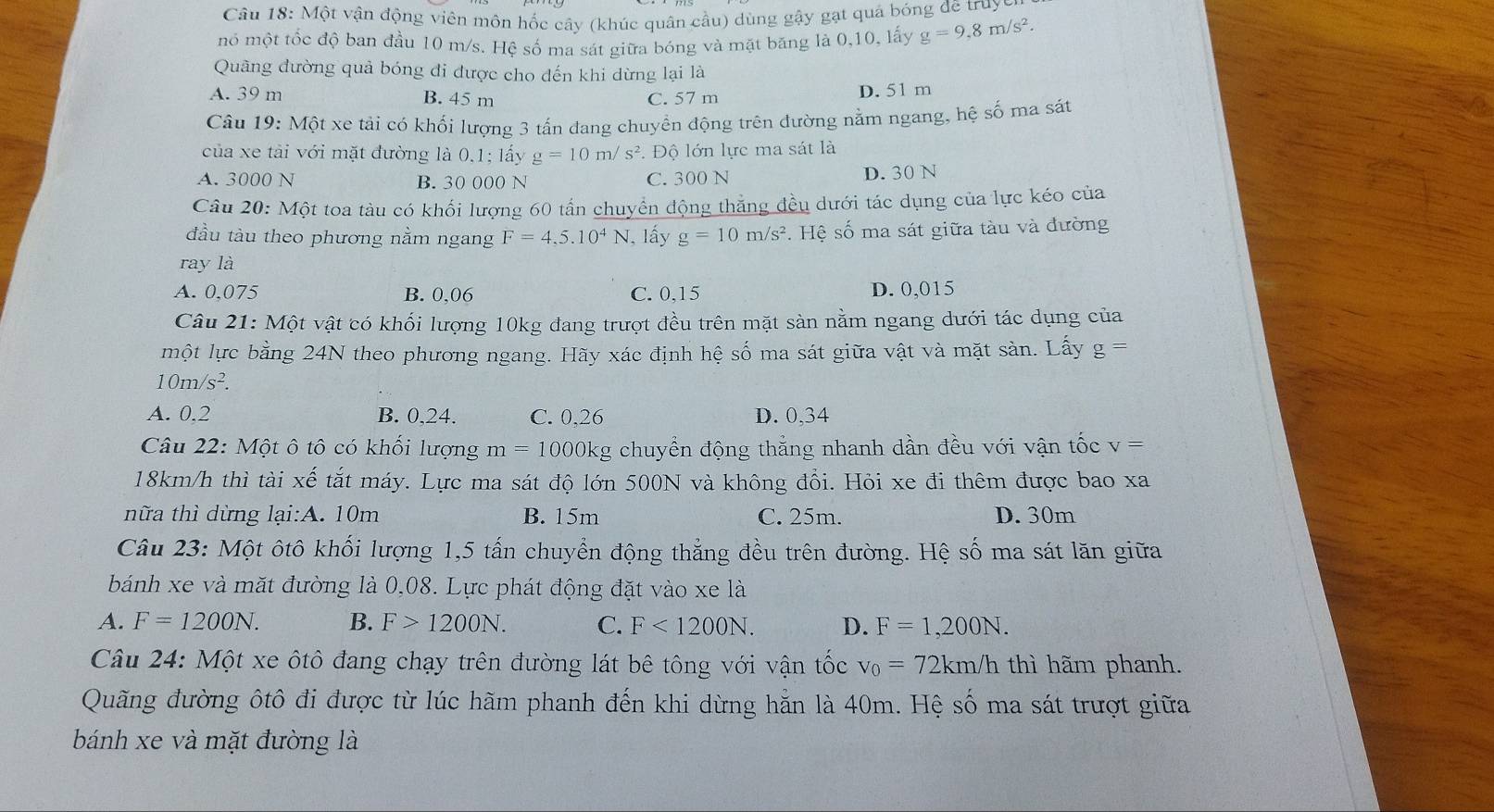 Câu 18: Một vận động viên môn hốc cây (khúc quân cầu) dùng gậy gạt quả bóng đê truyc
mô một tốc độ ban đầu 10 m/s. Hệ số ma sát giữa bóng và mặt băng là 0,10, lấy g=9,8m/s^2.
Quâng đường quả bóng đi được cho đến khi dừng lại là
A. 39 m B. 45 m C. 57 m D. 51 m
Câu 19: Một xe tải có khối lượng 3 tấn đang chuyển động trên dường nằm ngang, hệ số ma sát
của xe tải với mặt đường là 0,1; lấy g=10m/s^2 Độ lớn lực ma sát là
A. 3000 N B. 30 000 N C. 300 N D. 30 N
Câu 20:M6 At toa tàu có khối lượng 60 tấn chuyển động thẳng đều dưới tác dụng của lực kéo của
đầu tàu theo phương nằm ngang F=4,5.10^4N I, lấy g=10m/s^2. Hệ số ma sát giữa tàu và đường
ray là
A. 0075 B. 0,06 C. 0,15 D. 0,015
Câu 21:Mhat otvhat at có khối lượng 10kg đang trượt đều trên mặt sàn nằm ngang dưới tác dụng của
một lực bằng 24N theo phương ngang. Hãy xác định hệ số ma sát giữa vật và mặt sàn. Lấy g=
10m/s^2.
A. 0,2 B. 0,24. C. 0,26 D. 0,34
Câu 22: Một ô tô có khối lượng m=100 00kg chuyển động thẳng nhanh dần đều với vận tốc v
18km/h thì tài xế tắt máy. Lực ma sát độ lớn 500N và không đổi. Hỏi xe đi thêm được bao xa
nữa thì dừng lại:A. 10m B. 15m C. 25m. D. 30m
Câu 23: Một ôtô khối lượng 1,5 tấn chuyển động thẳng đều trên đường. Hệ số ma sát lăn giữa
bánh xe và mặt đường là 0,08. Lực phát động đặt vào xe là
A. F=1200N. B. F>1200N. C. F<1200N. D. F=1,200N.
Câu 24: Một xe ôtô đang chạy trên đường lát bê tông với vận tốc v_0=72km/h thì hãm phanh.
Quãng đường ôtô đi được từ lúc hãm phanh đến khi dừng hẵn là 40m. Hệ số ma sát trượt giữa
bánh xe và mặt đường là