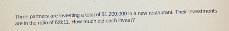 Three partners are investing a total of $1,200,000 in a new restaurant. Their investments
are in the ratio of 6:8:11.. How much did each invest?