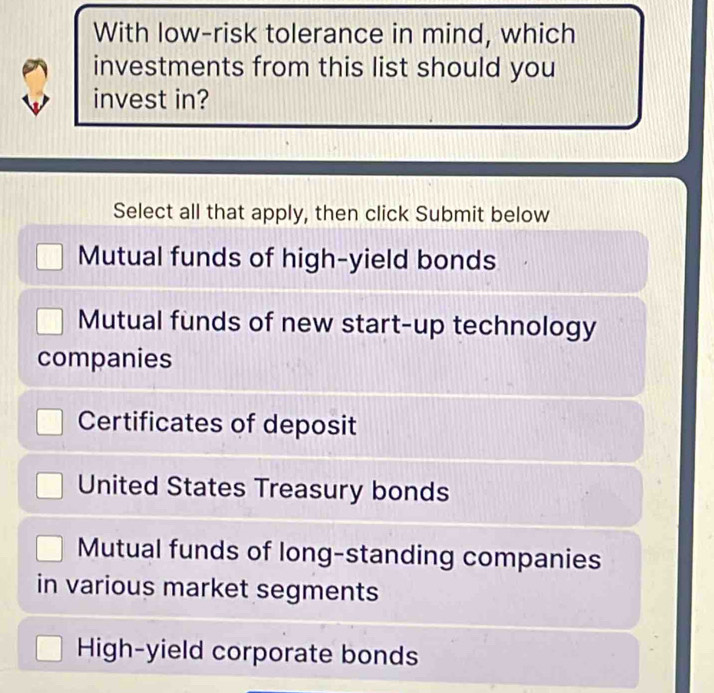 With low-risk tolerance in mind, which
investments from this list should you
invest in?
Select all that apply, then click Submit below
Mutual funds of high-yield bonds
Mutual funds of new start-up technology
companies
Certificates of deposit
United States Treasury bonds
Mutual funds of long-standing companies
in various market segments
High-yield corporate bonds