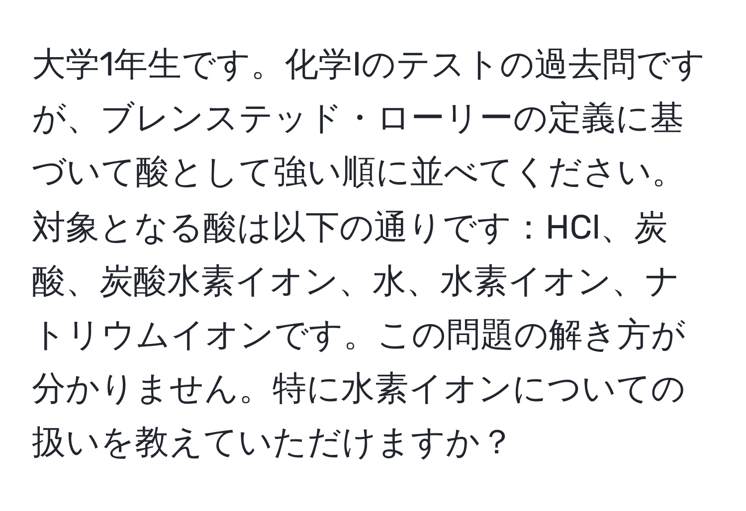 大学1年生です。化学Iのテストの過去問ですが、ブレンステッド・ローリーの定義に基づいて酸として強い順に並べてください。対象となる酸は以下の通りです：HCl、炭酸、炭酸水素イオン、水、水素イオン、ナトリウムイオンです。この問題の解き方が分かりません。特に水素イオンについての扱いを教えていただけますか？