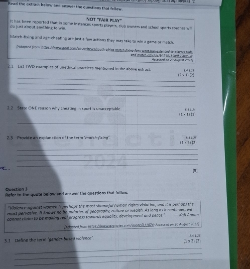 Read the extract below and answer the questions that follow. 
NÖT ''FAıR PLAy'' 
It has been reported that in some instances sports players, club owners and school sports coaches will 
do just about anything to win. 
Match-fixing and age-cheating are just a few actions they may take to win a game or match 
/Adapted from: https://www.qoal.com/en-za/news/south-africa-motch-fixing-fans-wost-àas-extended-ts-alavers-club 
and-match-affic/o/s/bit745,1à9à9à79b9605. Accessed on 20 August 2022| 
2.1 List TWD examples of unethical practices mentioned in the above extract. A 1181
_
(2* 1)(2)
_ 
_ 
_ 
2.2 State ONE reason why cheating in sport is unacceptable. 8 4 ε 2
(1* 1)(1)
_ 
2,3 Provide an explanation of the term ‘motch-fixing". 8.4 £ 25
(1* 2)|2|
_ 
_ 
_ 
_ 
[5] 
Question 3 
Refer to the quote below and answer the questions that follow. 
"Violence against wamen is perhaps the most shameful human rights violation, and it is perhaps the 
most pervasive. It knows no boundaries of geography, culture or wealth. As long as it continues, we 
cannot claim to be making real progress towards equality, development and peace." — Kofi Annan 
[Adapted from https://www.azqnates.com/qupte/811874; Accessed on 20 August 2022] 
3.1 Define the term ‘gender-based violence’. R. 4.1.25
(1* 2)(2
_ 
_ 
_