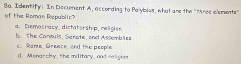 Identify: In Document A, according to Polybius, what are the "three elements"
of the Roman Republic?
a. Democracy, dictatorship, religion
b. The Consuls, Senate, and Assemblies
c. Rome, Greece, and the people
d. Monarchy, the military, and religion