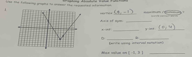 Graphing Absolute Value Functions 
Use the following graphs to answer the requested information. 
1. 
vertex _maximum /minimum 
(circle correc9 word) 
Axis of sym:_
x -int: _ y -int:_ 
D:_ 
R:_ 
(write using interval notation) 
Max value on [-1,3] _