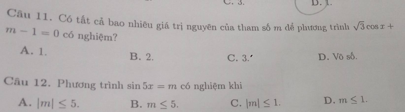 C. 3. D. ).
Cầu 11. Có tất cả bao nhiêu giá trị nguyên của tham số m dể phương trình sqrt(3)cos x+
m-1=0 có nghiệm?
A. 1.
B. 2. C. 3.' D. Vô số.
Câu 12. Phương trình sin 5x=m có nghiệm khi
A. |m|≤ 5. B. m≤ 5. C. |m|≤ 1.
D. m≤ 1.