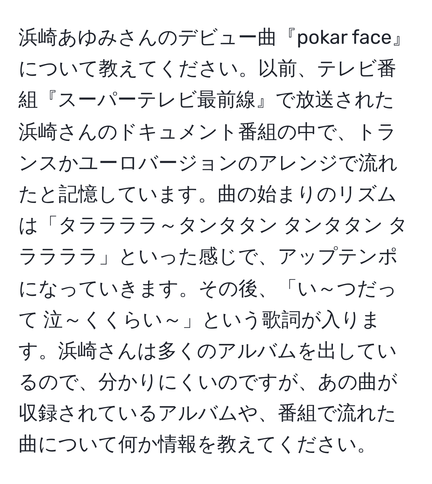 浜崎あゆみさんのデビュー曲『pokar face』について教えてください。以前、テレビ番組『スーパーテレビ最前線』で放送された浜崎さんのドキュメント番組の中で、トランスかユーロバージョンのアレンジで流れたと記憶しています。曲の始まりのリズムは「タララララ～タンタタン タンタタン タララララ」といった感じで、アップテンポになっていきます。その後、「い～つだって 泣～くくらい～」という歌詞が入ります。浜崎さんは多くのアルバムを出しているので、分かりにくいのですが、あの曲が収録されているアルバムや、番組で流れた曲について何か情報を教えてください。