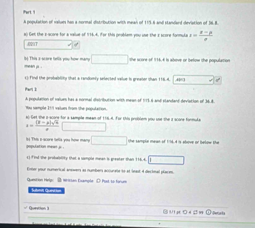 A population of values has a normal distribution with mean of 115.6 and standard deviation of 36.8. 
a) Get the z-score for a value of 116.4. For this problem you use the z score formula z= (x-mu )/sigma  . 0217 sigma^4
b) This z-score tells you how many x=x^2-(∠ Acos 6° the score of 116.4 is above or below the population 
mean μ. 
c) Find the probability that a randomly selected value is greater than 116.4. ,4913 sigma°
Part 2 
A population of values has a normal distribution with mean of 115.6 and standard deviation of 36.8. 
You sample 211 values from the population. 
a) Get the z-score for a sample mean of 116.4. For this problem you use the z score formula
z=frac (overline z-mu )sqrt(n)sigma 
b) This z-score tells you how many^ the sample mean of 116.4 is above or below the 
population mean μ. 
c) Find the probability that a sample mean is greater than 116.4. 
Enter your numerical answers as numbers accurate to at least 4 decimal places. 
Question Help： # Written Example Post to forum 
Submit Question 
_ 
_ 
_Question 3 1/1 pt つ 4 2 99 ① Details