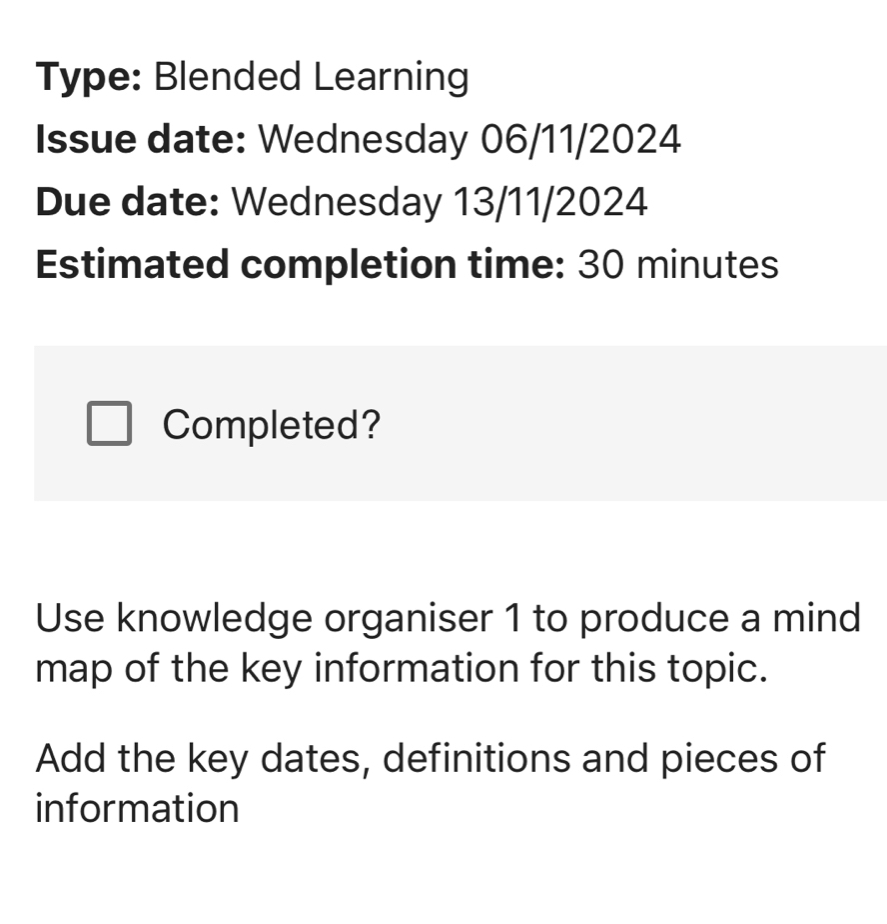 Type: Blended Learning 
Issue date: Wednesday 06/11/2024 
Due date: Wednesday 13/11/2024 
Estimated completion time: 30 minutes 
Completed? 
Use knowledge organiser 1 to produce a mind 
map of the key information for this topic. 
Add the key dates, definitions and pieces of 
information