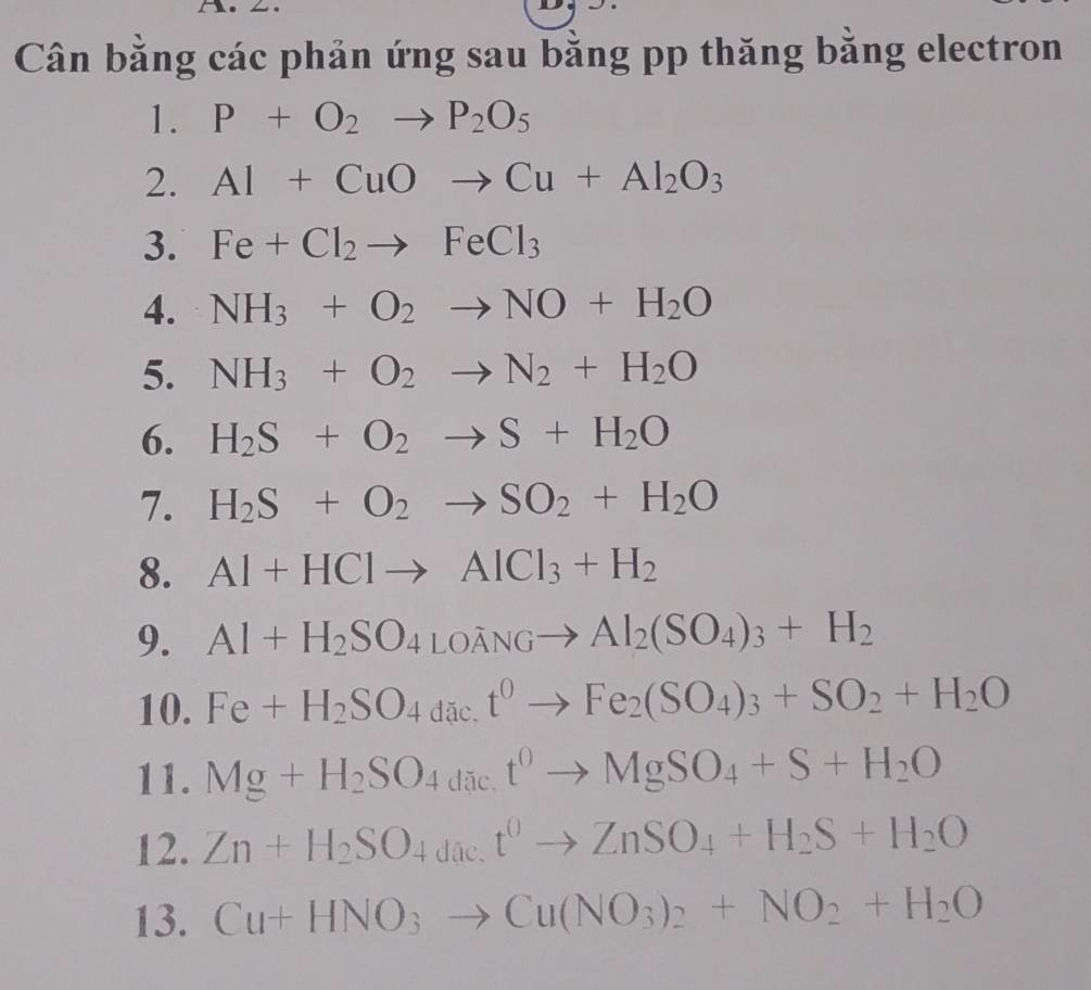 Cân bằng các phản ứng sau bằng pp thăng bằng electron 
1. P+O_2to P_2O_5
2. Al+CuOto Cu+Al_2O_3
3. Fe+Cl_2to FeCl_3
4. NH_3+O_2to NO+H_2O
5. NH_3+O_2to N_2+H_2O
6. H_2S+O_2to S+H_2O
7. H_2S+O_2to SO_2+H_2O
8. Al+HClto AlCl_3+H_2
9. Al+H_2SO_4LOdot ANGto Al_2(SO_4)_3+H_2
10. Fe+H_2SO_4dact^0to Fe_2(SO_4)_3+SO_2+H_2O
11. Mg+H_2SO_4dict^0to MgSO_4+S+H_2O
12. Zn+H_2SO_4dae.t^0to ZnSO_4+H_2S+H_2O
13. Cu+HNO_3to Cu(NO_3)_2+NO_2+H_2O