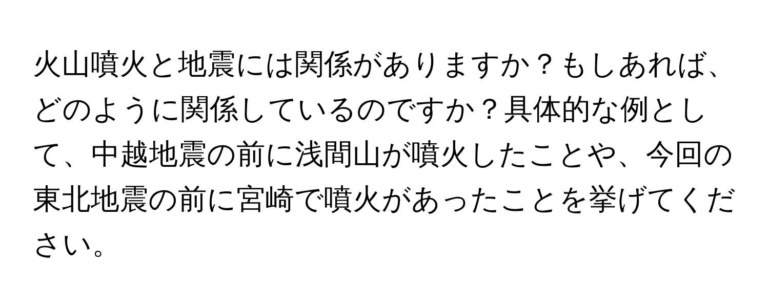 火山噴火と地震には関係がありますか？もしあれば、どのように関係しているのですか？具体的な例として、中越地震の前に浅間山が噴火したことや、今回の東北地震の前に宮崎で噴火があったことを挙げてください。