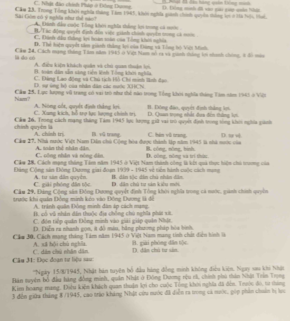 B  Phật đã dâu hang quân Đồng minh.
C. Nhật đảo chính Pháp ở Đông Dương, D. Đồng minh đã vào gay gp quân Nhía
Cầu 23. Trong Tổng khởi nghĩa tháng Tám 1945, khởi nghĩa guành chính quyên thắng lợi ở Hà Nội, Huế,
Sải Gòn có ý nghĩa như thê nào?
A Đánh dầu cuộc Tổng khởi nghĩa thắng lợi trung cá nước.
B  Tác động quyết định đến việc giành chính quyển trong cà nước .
C. Đánh dầu thắng kri hoán toàn của Tổng khởi nghĩa.
D. Thế hiện quyết tâm giành thắng lợi của Đảng và Tổng bộ Việt Minh.
Câu 24. Cách mạng tháng Tâm năm 1945 ở Việt Nam nỗ ra và giánh tháng lợi nhanh chúng, t đồ mùu
là do có
A. điều kiện khách quân và chủ quan thuận lợi.
B. toàn dân sẵn sàng tiền lênh Tổng khới nghĩa.
C. Đảng Lao động và Chú tịch Hồ Chi minh lĩnh đạo.
D. sự ủng hộ của nhân dân các nước XHCN.
Câu 25. Lực lượng vũ trang có vai trò như thể nào trong Tổng khởi nghĩa tháng Tâm năm 1945 ở Việt
Nam?
A. Nóng cốt, quyết định thắng lợi. B. Đông đảo, quyết định thắng lợi.
C. Xung kích, hỗ trợ lực lượng chính trị. D. Quan trọng nhất đua đến thăng li.
Câu 26. Trong cách mạng tháng Tám 1945 lực lượng giữ vai trò quyết định trong tổng khít nghĩa ginh
chính quyền là
A. chính trị. B. vũ trang. C. bán vũ trang. D.
Cầu 27. Nhà nước Việt Nam Dân chủ Cộng hòa được thành lập năm 1945 là nhà nước của
A. toàn thể nhân dân, B. công, nóng, bính.
C. công nhân và nông dân. D. công, nông và trí thứ:.
Câu 28. Cách mạng tháng Tấm năm 1945 ở Việt Nam thành công là kết quả thực hiện chủ trương của
Đảng Cộng sản Đông Dương giai đoạn 1939 - 1945 về tiền hành cuộc cách mạng
A. tư sản dân quyển. B. dân tộc dân chủ nhân dân.
C. giải phóng dân tộc. D. dân chủ tư sản kiệu mới.
Câu 29. Đảng Cộng sản Đông Dương quyết định Tổng khởi nghĩa trong cả nước, giành chính quyền
trước khi quản Đồng minh kéo vào Đông Dương là đề
A. tránh quân Đông minh dân áp cách mạng,
B. cô vũ nhân dân thuộc địa chồng chú nghĩa phát xít.
C. đón tiếp quân Đồng minh vào giải giáp quân Nhật.
D. Diễn ra nhanh gọn, ít đồ máu, bằng phương pháp hòa binh.
Câu 30. Cách mạng tháng Tám năm 1945 ở Việt Nam mang tính chất diễn hình là
A. xã hội chù nghĩa. B. giải phóng dân tộc.
C. dân chú nhân dân. D. dân chủ tư sân.
Câu 31: Đọc đoạn tư liệu sau:
'Ngày 15/8/1945, Nhật bán tuyên bố đầu hàng đồng minh không điều kiện. Ngay sau khi Nhật
Bán tuyên bổ đầu hàng đông minh, quân Nhật ở Đông Dương rệu rã, chính phù thân Nhật Trần Trọng
Kim hoang mang. Điều kiện khách quan thuận kợi cho cuộc Tổng khởi nghĩa đã đến. Trước đó, từ tháng
3 đến giữa tháng 8 /1945, cao trào kháng Nhật cứu nước đã diễn ra trong cả nước, góp phản chuân bị lực