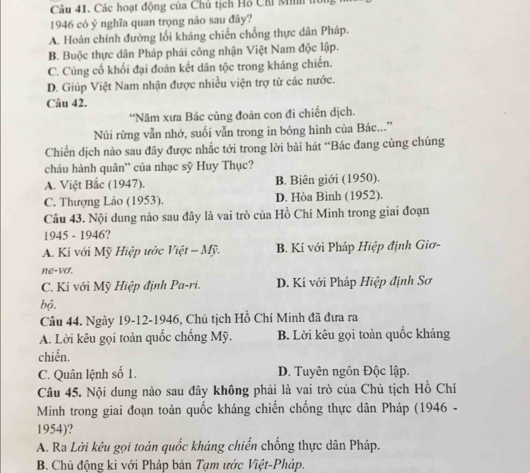 Các hoạt động của Chủ tịch Hỗ Chi Minh tới
1946 có ý nghĩa quan trọng nào sau đây?
A. Hoàn chỉnh đường lối kháng chiến chống thực dân Pháp.
B. Buộc thực dân Pháp phải công nhận Việt Nam độc lập.
C. Củng cố khối đại đoàn kết dân tộc trong kháng chiến.
D. Giúp Việt Nam nhận được nhiều viện trợ từ các nước.
Câu 42.
“Năm xưa Bác cùng đoàn con đi chiến dịch.
Núi rừng vẫn nhớ, suối vẫn trong in bóng hình của Bác..”
Chiến dịch nào sau đây được nhắc tới trong lời bài hát “Bác đang cùng chúng
cháu hành quân'' của nhạc sỹ Huy Thục?
A. Việt Bắc (1947). B. Biên giới (1950).
C. Thượng Lào (1953). D. Hòa Bình (1952).
Câu 43. Nội dung nào sau đây là vai trò của Hồ Chí Minh trong giai đoạn
1945 - 1946?
A. Kí với Mỹ Hiệp ước Việt - Mỹ. B. Kí với Pháp Hiệp định Giơ-
ne-vo.
C. Kí với Mỹ Hiệp định Pa-ri. D. Kí với Pháp Hiệp định Sơ
bộ.
Câu 44. Ngày 19-12-1946, Chủ tịch Hồ Chí Minh đã đưa ra
A. Lời kêu gọi toàn quốc chống Mỹ. B. Lời kêu gọi toàn quốc kháng
chiến.
C. Quân lệnh số 1. D. Tuyên ngôn Độc lập.
Câu 45. Nội dung nào sau đây không phải là vai trò của Chủ tịch Hồ Chí
Minh trong giai đoạn toàn quốc kháng chiến chống thực dân Pháp (1946 -
1954)?
A. Ra Lời kêu gọi toán quốc kháng chiến chống thực dân Pháp.
B. Chủ động ki với Pháp bản Tạm ước Việt-Pháp.