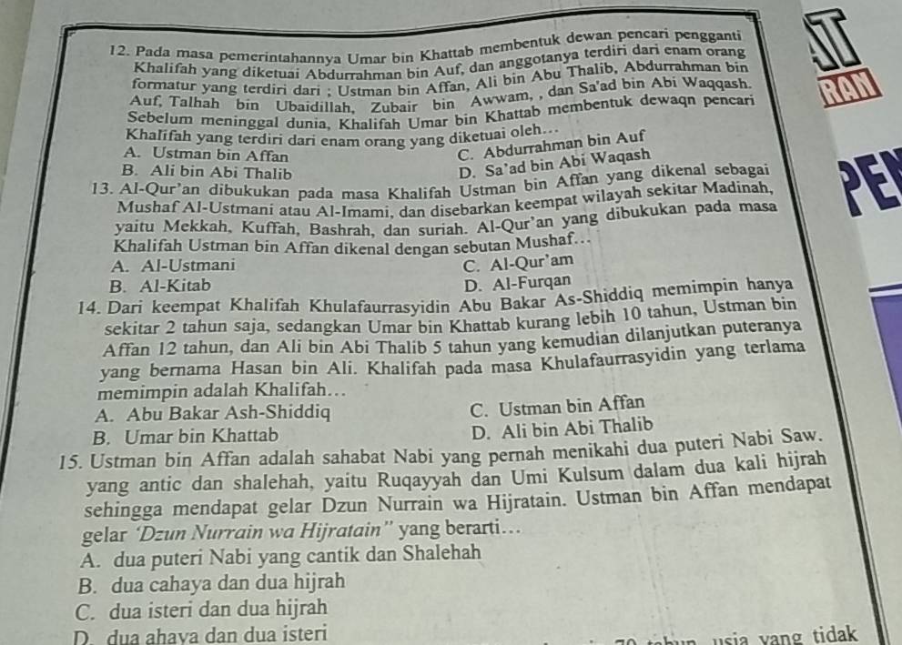 Pada masa pemerintahannya Umar bin Khattab membentuk dewan pencari pengganti
Khalifah yang diketuai Abdurrahman bin Auf, dan anggotanya terdiri dari enam orang
formatur yang terdiri dari ; Ustman bin Affan, Ali bin Abu Thalib, Abdurrahman bin
Auf, Talhah bin Ubaidillah, Zubair bin Awwam, , dan Sa'ad bin Abi Waqqash
Sebelum meninggal dunia, Khalifah Umar bin Khattab membentuk dewaqn pencari
Khalifah yang terdiri dari enam orang yang diketuai oleh..
A. Ustman bin Affan
C. Abdurrahman bin Auf
B. Ali bin Abi Thalib
D. Sa’ad bin Abi Waqash
13. Al-Qur’an dibukukan pada masa Khalifah Ustman bin Affan yang dikenal sebagai PEI
Mushaf Al-Ustmani atau Al-Imami, dan disebarkan keempat wilayah sekitar Madinah,
yaitu Mekkah, Kuffah, Bashrah, dan suriah. Al-Qur’an yang dibukukan pada masa
Khalifah Ustman bin Affan dikenal dengan sebutan Mushaf…
A. Al-Ustmani C. Al-Qur'am
B. Al-Kitab D. Al-Furqan
14. Dari keempat Khalifah Khulafaurrasyidin Abu Bakar As-Shiddiq memimpin hanya
sekitar 2 tahun saja, sedangkan Umar bin Khattab kurang lebih 10 tahun, Ustman bin
Affan 12 tahun, dan Ali bin Abi Thalib 5 tahun yang kemudian dilanjutkan puteranya
yang bernama Hasan bin Ali. Khalifah pada masa Khulafaurrasyidin yang terlama
memimpin adalah Khalifah...
A. Abu Bakar Ash-Shiddiq
C. Ustman bin Affan
B. Umar bin Khattab
D. Ali bin Abi Thalib
15. Ustman bin Affan adalah sahabat Nabi yang pernah menikahi dua puteri Nabi Saw.
yang antic dan shalehah, yaitu Ruqayyah dan Umi Kulsum dalam dua kali hijrah
sehingga mendapat gelar Dzun Nurrain wa Hijratain. Ustman bin Affan mendapat
gelar ‘Dzun Nurrain wa Hijratain” yang berarti…
A. dua puteri Nabi yang cantik dan Shalehah
B. dua cahaya dan dua hijrah
C. dua isteri dan dua hijrah
D. dua ahava dan dua isteri
h     a  y an g  tidak .