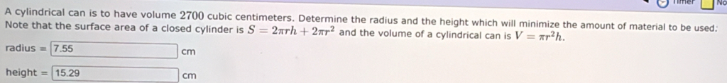 A cylindrical can is to have volume 2700 cubic centimeters. Determine the radius and the height which will minimize the amount of material to be used: 
Note that the surface area of a closed cylinder is S=2π rh+2π r^2 and the volume of a cylindrical can is V=π r^2h.
radius = 17.55 □ cm
height =15.29° cm