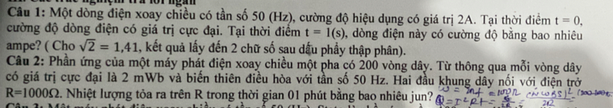 ' wi or ngan 
Câu 1: Một dòng điện xoay chiều có tần số 50 (Hz), cường độ hiệu dụng có giá trị 2A. Tại thời điểm t=0. 
cường độ dòng điện có giá trị cực đại. Tại thời điểm t=1(s) , dòng điện này có cường độ bằng bao nhiêu 
ampe? ( Cho sqrt(2)=1,41 , kết quả lấy đến 2 chữ số sau dấu phầy thập phân). 
Câu 2: Phần ứng của một máy phát điện xoay chiều một pha có 200 vòng dây. Từ thông qua mỗi vòng dây
có giá trị cực đại là 2 mWb và biến thiên điều hòa với tần số 50 Hz. Hai đầu khung dây nối với điện trở
R=1000Omega Nhiệt lượng tỏa ra trên R trong thời gian 01 phút bằng bao nhiêu jun?