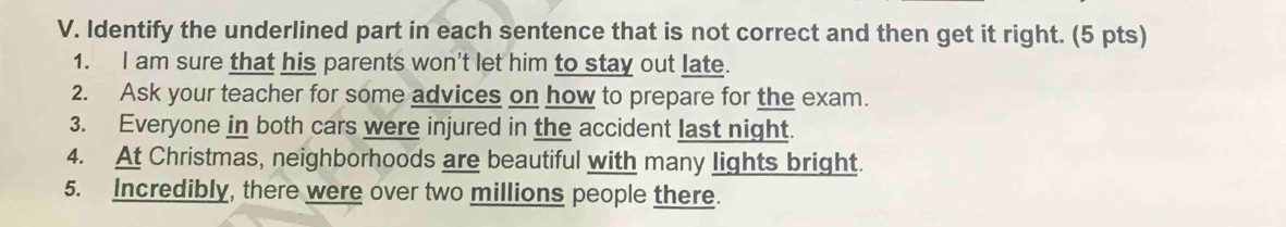 Identify the underlined part in each sentence that is not correct and then get it right. (5 pts) 
1. I am sure that his parents won't let him to stay out late. 
2. Ask your teacher for some advices on how to prepare for the exam. 
3. Everyone in both cars were injured in the accident last night. 
4. At Christmas, neighborhoods are beautiful with many lights bright. 
5. Incredibly, there were over two millions people there.