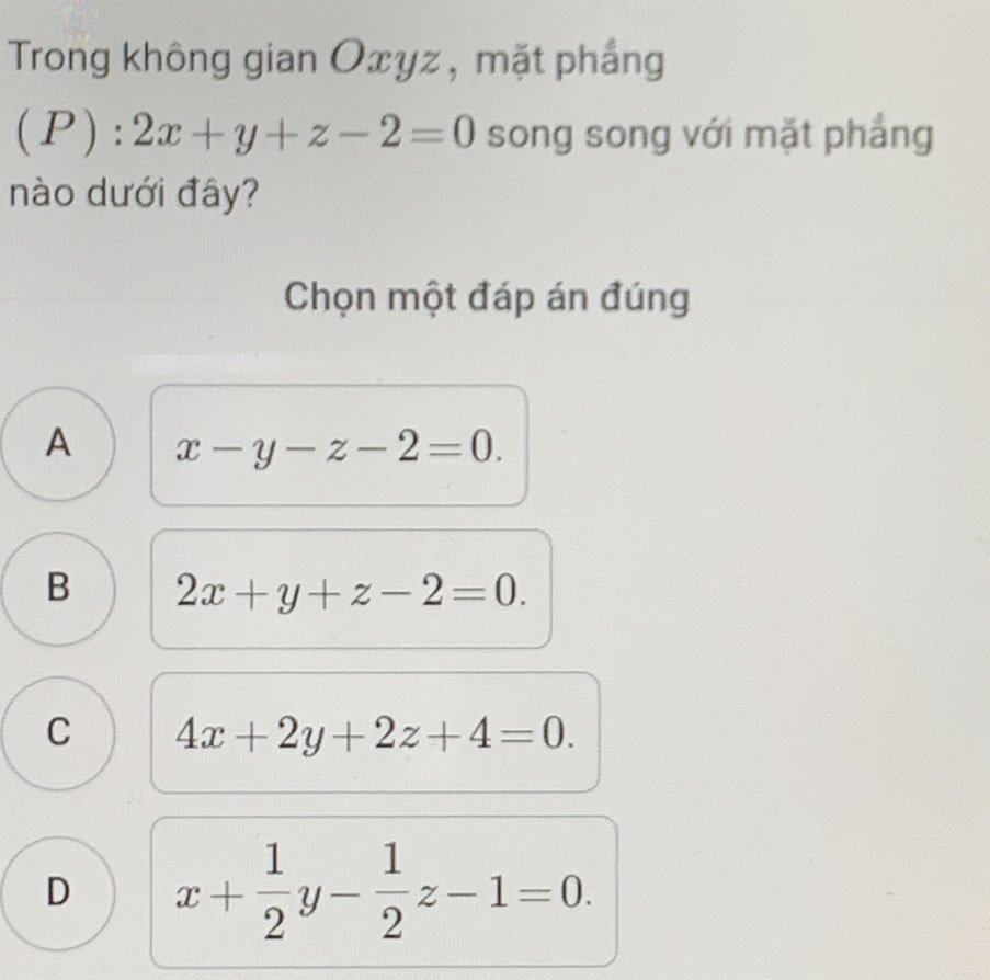 Trong không gian Oxyz , mặt phắng
(P):2x+y+z-2=0 song song với mặt phẳng
nào dưới đây?
Chọn một đáp án đúng
A x-y-z-2=0.
B 2x+y+z-2=0.
C 4x+2y+2z+4=0.
D x+ 1/2 y- 1/2 z-1=0.