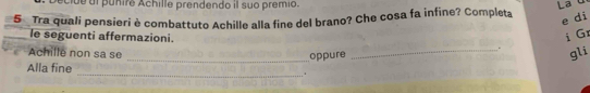 clue al puñire Achille prendendo il suo premio. 
La u 
5 Tra quali pensieri è combattuto Achille alla fine del brano? Che cosa fa infine? Completa 
e di 
i Gr 
le seguenti affermazioni. . 
Achille non sa se _oppure _gli 
_ 
Alla fine 
a