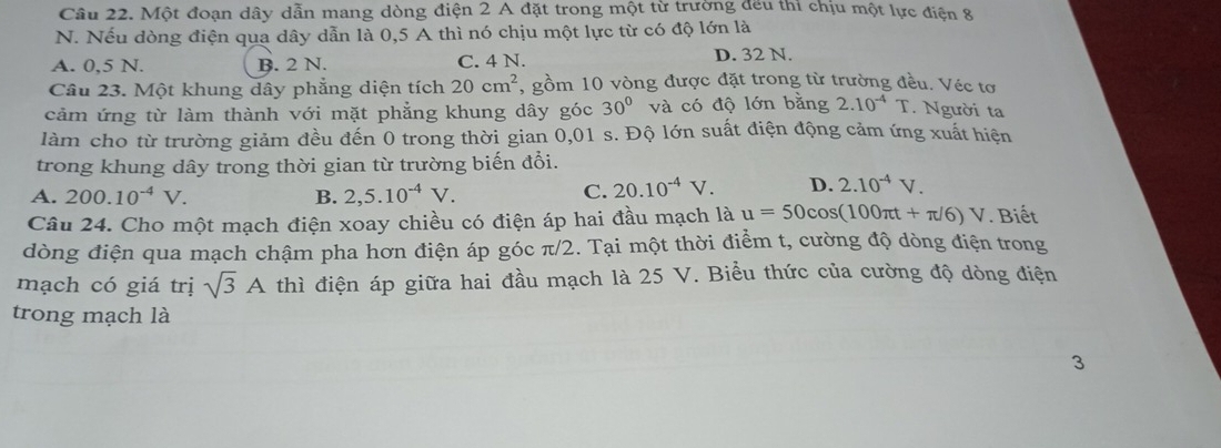 Cầu 22. Một đoạn dây dẫn mang dòng điện 2 A đặt trong một từ trường đếu thi chịu một lực điện 8
N. Nếu dòng điện qua dây dẫn là 0,5 A thì nó chịu một lực từ có độ lớn là
A. 0,5 N. B. 2 N. C. 4 N. D. 32 N.
Câu 23. Một khung dây phẳng diện tích 20cm^2 , gồm 10 vòng được đặt trong từ trường đều. Véc tơ
cảm ứng từ làm thành với mặt phẳng khung dây góc 30° và có độ lớn bằng 2.10^(-4)T. Người ta
làm cho từ trường giảm đều đến 0 trong thời gian 0,01 s. Độ lớn suất điện động cảm ứng xuất hiện
trong khung dây trong thời gian từ trường biến đổi.
A. 200.10^(-4)V. B. 2,5.10^(-4)V. C. 20.10^(-4)V. D. 2.10^(-4)V. 
Câu 24. Cho một mạch điện xoay chiều có điện áp hai đầu mạch là u=50cos (100π t+π /6)V. Biết
dòng điện qua mạch chậm pha hơn điện áp góc π/2. Tại một thời điểm t, cường độ dòng điện trong
mạch có giá trị sqrt(3)A thì điện áp giữa hai đầu mạch là 25 V. Biểu thức của cường độ dòng điện
trong mạch là
3